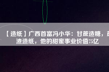 【造紙】廣西首富馮小華：甘蔗造糖，蔗渣造紙，他的甜蜜事業(yè)價(jià)值75億