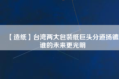 【造紙】臺(tái)灣兩大包裝紙巨頭分道揚(yáng)鑣，誰(shuí)的未來(lái)更光明