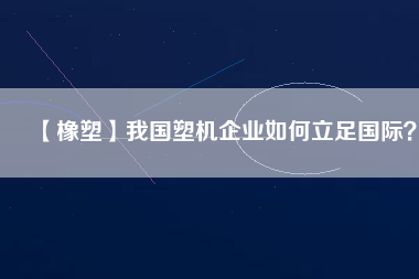 【橡塑】我國塑機(jī)企業(yè)如何立足國際？