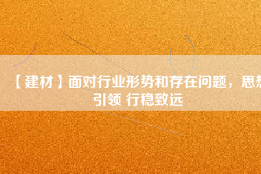 【建材】面對行業(yè)形勢和存在問題，思想引領(lǐng) 行穩(wěn)致遠(yuǎn)