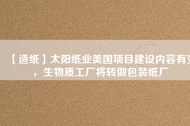 【造紙】太陽紙業(yè)美國項目建設內容有變，生物質工廠將轉做包裝紙廠