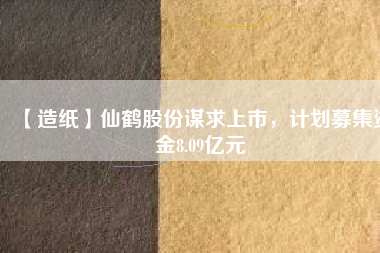 【造紙】仙鶴股份謀求上市，計劃募集資金8.09億元