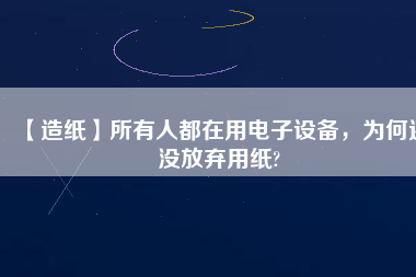 【造紙】所有人都在用電子設備，為何還沒放棄用紙?