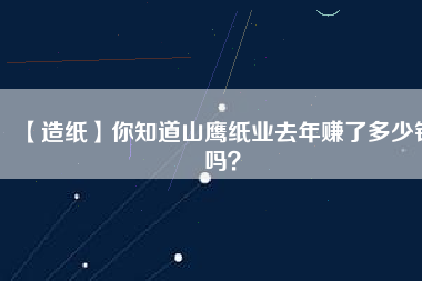 【造紙】你知道山鷹紙業(yè)去年賺了多少錢嗎？