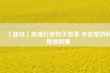 【建材】危廢行業(yè)如火如荼 水泥窯協(xié)同獨領(lǐng)風騷