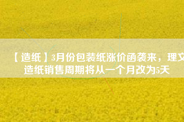 【造紙】3月份包裝紙漲價函襲來，理文造紙銷售周期將從一個月改為5天