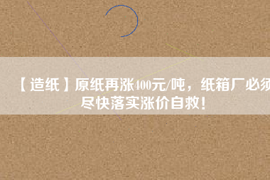 【造紙】原紙再漲400元/噸，紙箱廠必須盡快落實漲價自救！