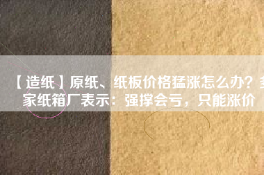 【造紙】原紙、紙板價(jià)格猛漲怎么辦？多家紙箱廠表示：強(qiáng)撐會(huì)虧，只能漲價(jià)