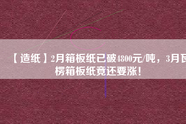 【造紙】2月箱板紙已破4800元/噸，3月瓦楞箱板紙竟還要漲！