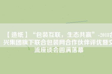 【造紙】“包裝互聯(lián)，生態(tài)共贏”-2018合興集團(tuán)旗下聯(lián)合包裝網(wǎng)合作伙伴評優(yōu)暨交流座談會(huì)圓滿落幕