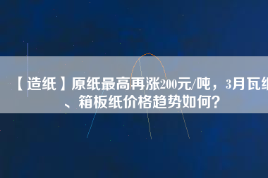【造紙】原紙最高再漲200元/噸，3月瓦紙、箱板紙價(jià)格趨勢如何？