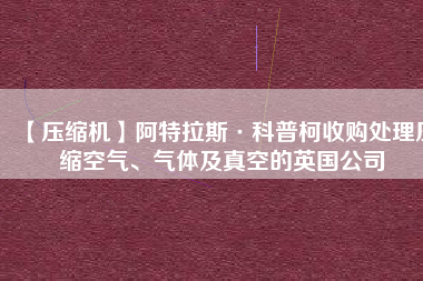 【壓縮機(jī)】阿特拉斯·科普柯收購(gòu)處理壓縮空氣、氣體及真空的英國(guó)公司