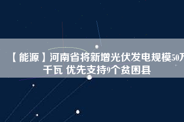 【能源】河南省將新增光伏發(fā)電規(guī)模50萬千瓦 優(yōu)先支持9個(gè)貧困縣
