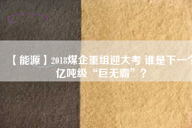 【能源】2018煤企重組迎大考 誰是下一個億噸級“巨無霸”？