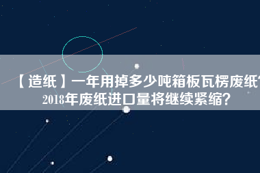 【造紙】一年用掉多少噸箱板瓦楞廢紙？2018年廢紙進(jìn)口量將繼續(xù)緊縮？