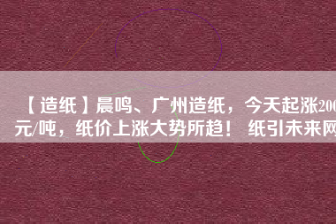 【造紙】晨鳴、廣州造紙，今天起漲200元/噸，紙價上漲大勢所趨！ 紙引未來網(wǎng)