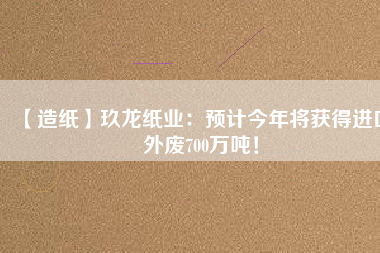 【造紙】玖龍紙業(yè)：預(yù)計(jì)今年將獲得進(jìn)口外廢700萬(wàn)噸！