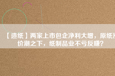 【造紙】?jī)杉疑鲜邪髢衾笤?，原紙漲價(jià)潮之下，紙制品業(yè)不虧反賺？