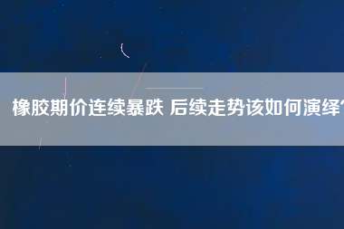 橡膠期價(jià)連續(xù)暴跌 后續(xù)走勢該如何演繹？