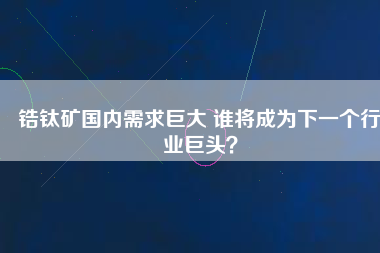 鋯鈦礦國內(nèi)需求巨大 誰將成為下一個行業(yè)巨頭？