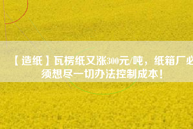 【造紙】瓦楞紙又漲300元/噸，紙箱廠必須想盡一切辦法控制成本！