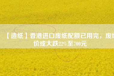 【造紙】香港進(jìn)口廢紙配額已用完，廢紙價(jià)或大跌22%至700元