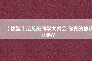 【橡塑】尼龍班同學(xué)大聚會 你真的都認(rèn)識嗎？ 
