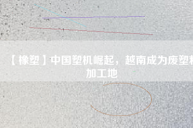 【橡塑】中國(guó)塑機(jī)崛起，越南成為廢塑料加工地