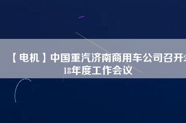 【電機(jī)】中國(guó)重汽濟(jì)南商用車公司召開(kāi)2018年度工作會(huì)議 - TECO東元電機(jī) | 變頻器·伺服電機(jī)·減速機(jī)·電機(jī)解決方案