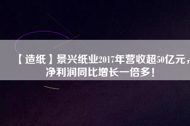 【造紙】景興紙業(yè)2017年?duì)I收超50億元，凈利潤(rùn)同比增長(zhǎng)一倍多！