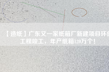 【造紙】廣東又一家紙箱廠新建項(xiàng)目環(huán)保工程竣工，年產(chǎn)紙箱120萬個！