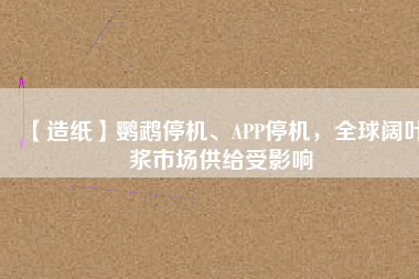 【造紙】鸚鵡停機(jī)、APP停機(jī)，全球闊葉漿市場供給受影響