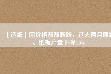 【造紙】因價格漲漲跌跌，過去兩月原紙、紙板產(chǎn)量下降2.5%