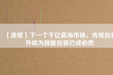 【造紙】下一個千億藍海市場，傳統(tǒng)包裝升級為智能包裝已成必然