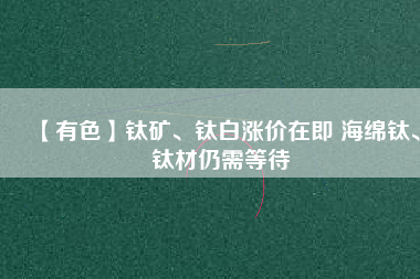 【有色】鈦礦、鈦白漲價在即 海綿鈦、鈦材仍需等待