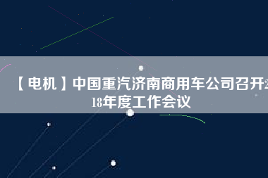 【電機(jī)】中國(guó)重汽濟(jì)南商用車公司召開(kāi)2018年度工作會(huì)議 - TECO東元電機(jī) | 變頻器·伺服電機(jī)·減速機(jī)·電機(jī)解決方案