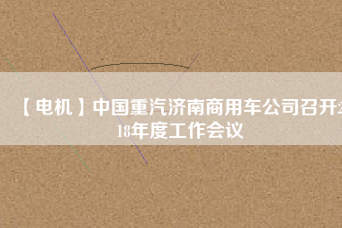 【電機(jī)】中國(guó)重汽濟(jì)南商用車公司召開(kāi)2018年度工作會(huì)議 - TECO東元電機(jī) | 變頻器·伺服電機(jī)·減速機(jī)·電機(jī)解決方案