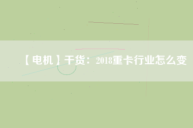 【電機(jī)】干貨:2018重卡行業(yè)怎么變 - TECO東元電機(jī) | 變頻器·伺服電機(jī)·減速機(jī)·電機(jī)解決方案