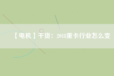 【電機(jī)】干貨:2018重卡行業(yè)怎么變 - TECO東元電機(jī) | 變頻器·伺服電機(jī)·減速機(jī)·電機(jī)解決方案