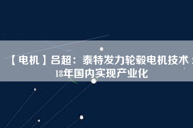 【電機(jī)】呂超：泰特發(fā)力輪轂電機(jī)技術(shù) 2018年國內(nèi)實現(xiàn)產(chǎn)業(yè)化 - TECO東元電機(jī) | 變頻器·伺服電機(jī)·減速機(jī)·電機(jī)解決方案