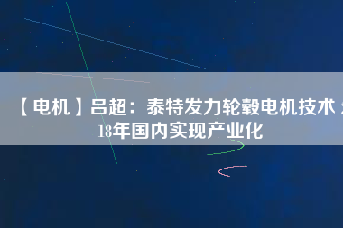 【電機(jī)】呂超：泰特發(fā)力輪轂電機(jī)技術(shù) 2018年國內(nèi)實現(xiàn)產(chǎn)業(yè)化 - TECO東元電機(jī) | 變頻器·伺服電機(jī)·減速機(jī)·電機(jī)解決方案