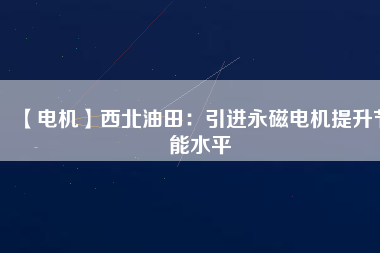 【電機(jī)】西北油田:引進(jìn)永磁電機(jī)提升節(jié)能水平 - TECO東元電機(jī) | 變頻器·伺服電機(jī)·減速機(jī)·電機(jī)解決方案
