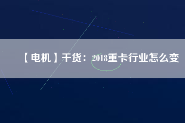 【電機(jī)】干貨:2018重卡行業(yè)怎么變 - TECO東元電機(jī) | 變頻器·伺服電機(jī)·減速機(jī)·電機(jī)解決方案