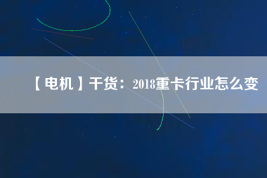 【電機(jī)】干貨:2018重卡行業(yè)怎么變 - TECO東元電機(jī) | 變頻器·伺服電機(jī)·減速機(jī)·電機(jī)解決方案