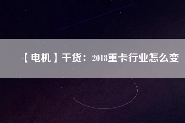 【電機(jī)】干貨:2018重卡行業(yè)怎么變 - TECO東元電機(jī) | 變頻器·伺服電機(jī)·減速機(jī)·電機(jī)解決方案