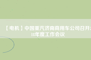 【電機(jī)】中國(guó)重汽濟(jì)南商用車公司召開(kāi)2018年度工作會(huì)議 - TECO東元電機(jī) | 變頻器·伺服電機(jī)·減速機(jī)·電機(jī)解決方案