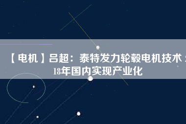 【電機(jī)】呂超：泰特發(fā)力輪轂電機(jī)技術(shù) 2018年國內(nèi)實現(xiàn)產(chǎn)業(yè)化 - TECO東元電機(jī) | 變頻器·伺服電機(jī)·減速機(jī)·電機(jī)解決方案