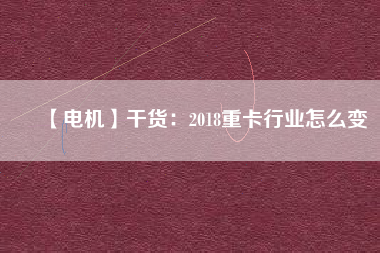【電機(jī)】干貨:2018重卡行業(yè)怎么變 - TECO東元電機(jī) | 變頻器·伺服電機(jī)·減速機(jī)·電機(jī)解決方案