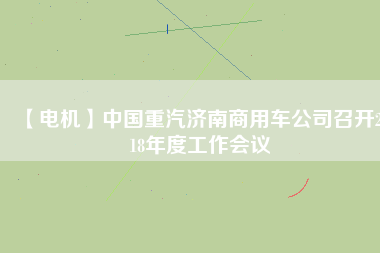 【電機(jī)】中國(guó)重汽濟(jì)南商用車公司召開(kāi)2018年度工作會(huì)議 - TECO東元電機(jī) | 變頻器·伺服電機(jī)·減速機(jī)·電機(jī)解決方案