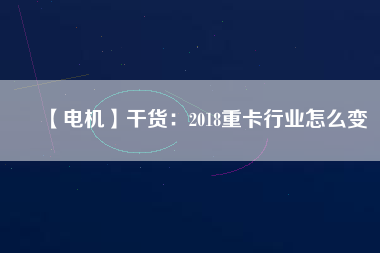 【電機(jī)】干貨:2018重卡行業(yè)怎么變 - TECO東元電機(jī) | 變頻器·伺服電機(jī)·減速機(jī)·電機(jī)解決方案